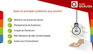 Quais os principais problemas que resolve?
Melhoria nos processos atuais
Planejamento de Auditorias
Criação de CheckLists
RNC (Relatório de Não-Conformidade)
Avalie seus Fornecedores
 
