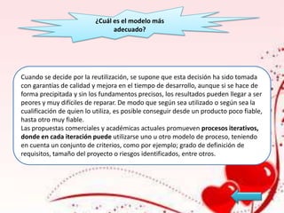 ¿Cuál es el modelo más
adecuado?

Cuando se decide por la reutilización, se supone que esta decisión ha sido tomada
con garantías de calidad y mejora en el tiempo de desarrollo, aunque si se hace de
forma precipitada y sin los fundamentos precisos, los resultados pueden llegar a ser
peores y muy difíciles de reparar. De modo que según sea utilizado o según sea la
cualificación de quien lo utiliza, es posible conseguir desde un producto poco fiable,
hasta otro muy fiable.
Las propuestas comerciales y académicas actuales promueven procesos iterativos,
donde en cada iteración puede utilizarse uno u otro modelo de proceso, teniendo
en cuenta un conjunto de criterios, como por ejemplo; grado de definición de
requisitos, tamaño del proyecto o riesgos identificados, entre otros.

 