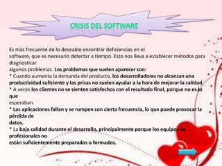 Es más frecuente de lo deseable encontrar deficiencias en el
software, que es necesario detectar a tiempo. Esto nos lleva a establecer métodos para
diagnosticar
algunos problemas. Los problemas que suelen aparecer son:
* Cuando aumenta la demanda del producto, los desarrolladores no alcanzan una
productividad suficiente y las prisas no suelen ayudar a la hora de mejorar la calidad.
* A veces los clientes no se sienten satisfechos con el resultado final, porque no es lo
que
esperaban.
* Las aplicaciones fallan y se rompen con cierta frecuencia, lo que puede provocar la
pérdida de
datos.
* La baja calidad durante el desarrollo, principalmente porque los equipos de
profesionales no
están suficientemente preparados o formados.

 
