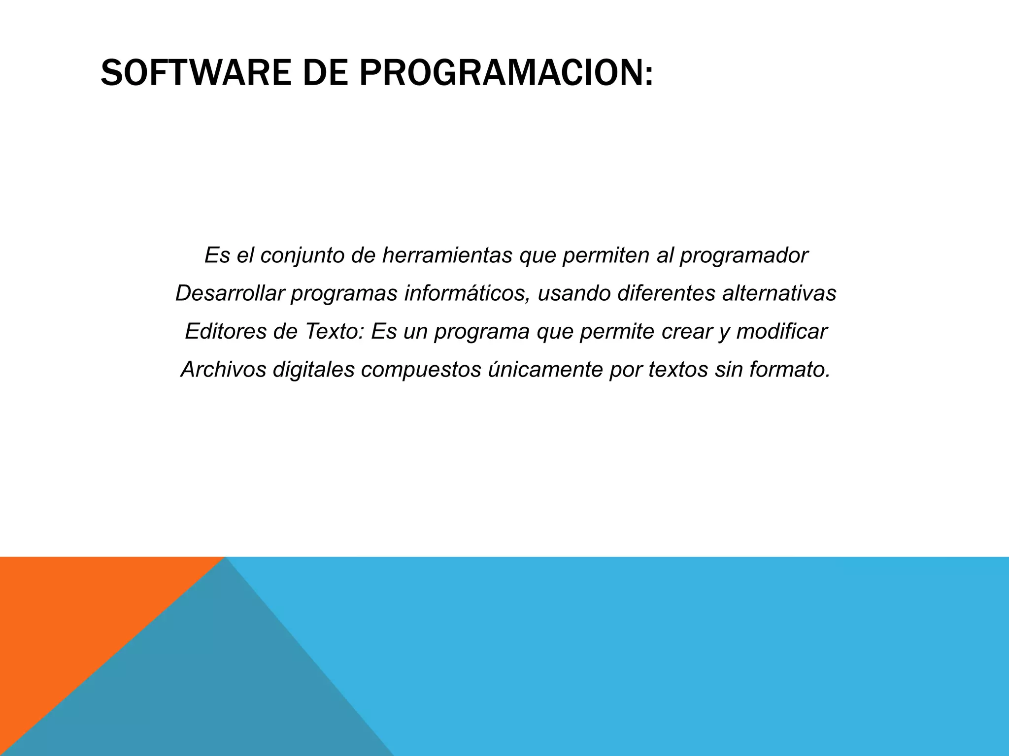 SOFTWARE DE PROGRAMACION:
Es el conjunto de herramientas que permiten al programador
Desarrollar programas informáticos, usando diferentes alternativas
Editores de Texto: Es un programa que permite crear y modificar
Archivos digitales compuestos únicamente por textos sin formato.
 