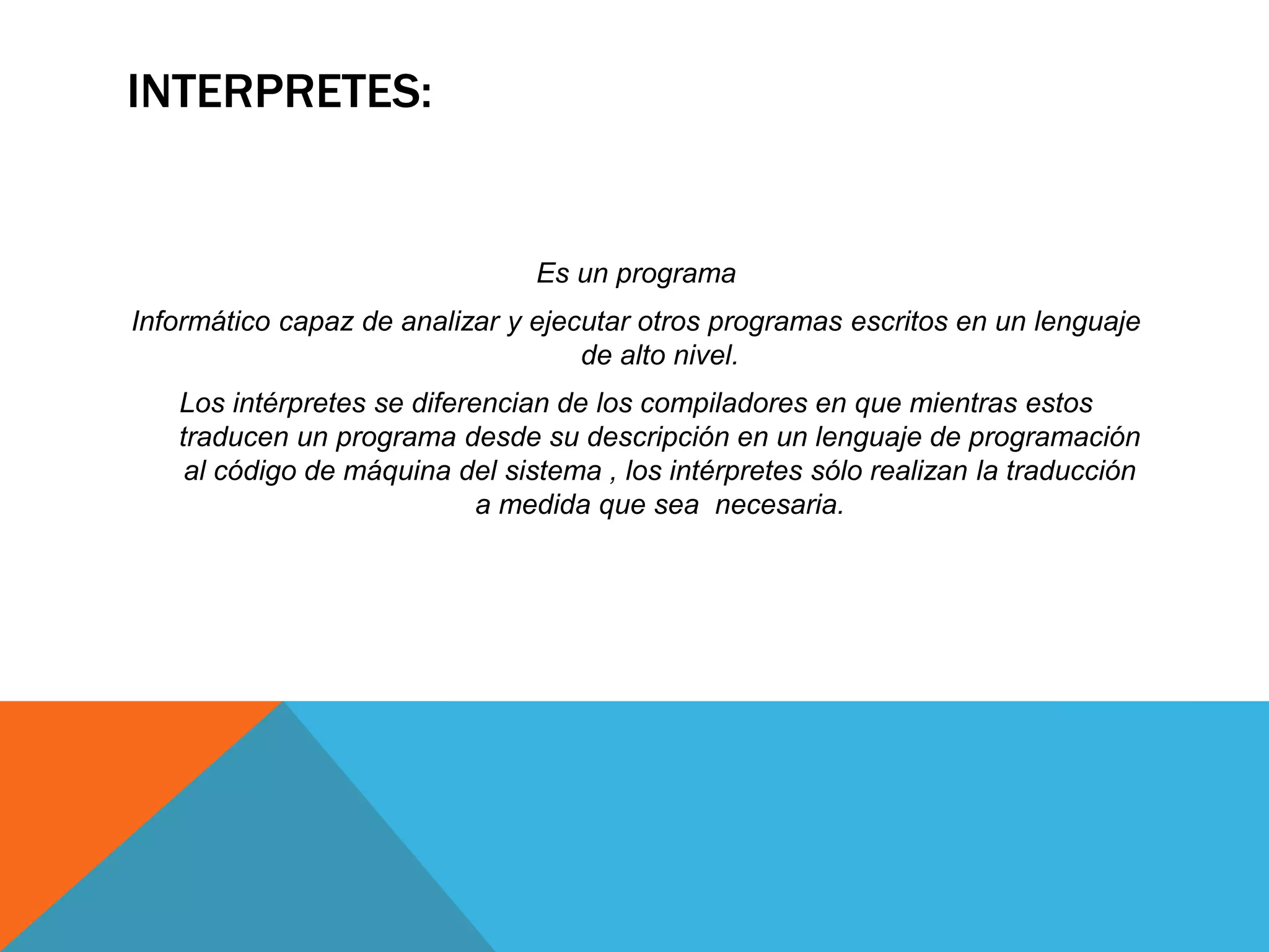 INTERPRETES:
Es un programa
Informático capaz de analizar y ejecutar otros programas escritos en un lenguaje
de alto nivel.
Los intérpretes se diferencian de los compiladores en que mientras estos
traducen un programa desde su descripción en un lenguaje de programación
al código de máquina del sistema , los intérpretes sólo realizan la traducción
a medida que sea necesaria.
 