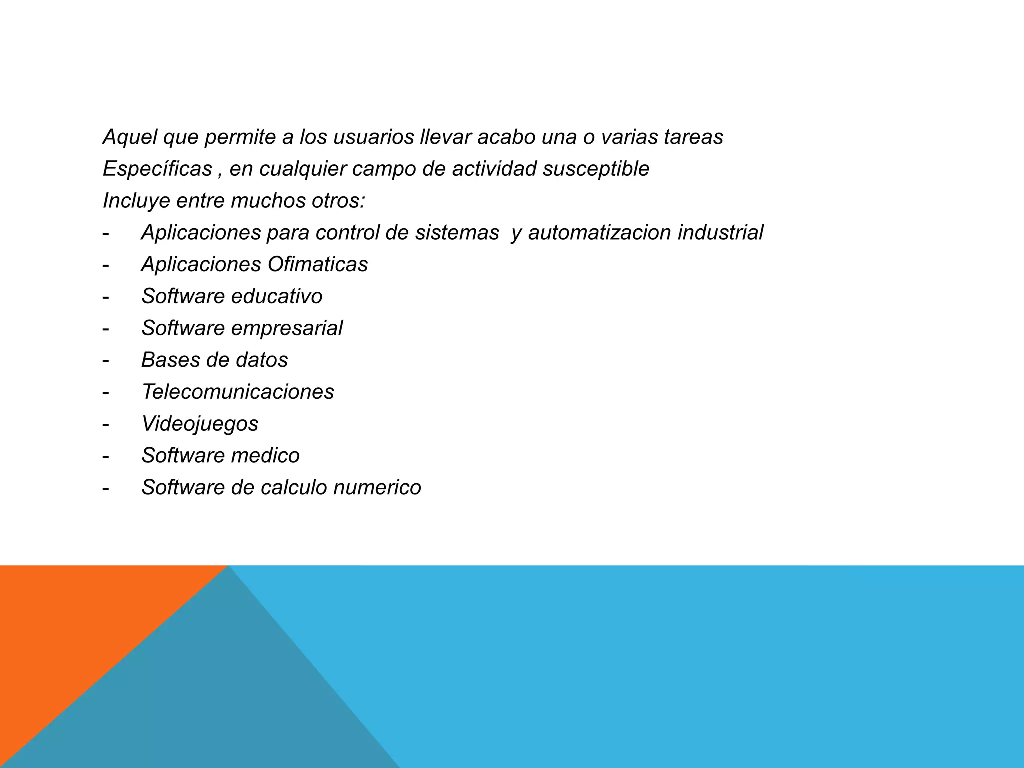 Aquel que permite a los usuarios llevar acabo una o varias tareas
Específicas , en cualquier campo de actividad susceptible
Incluye entre muchos otros:
- Aplicaciones para control de sistemas y automatizacion industrial
- Aplicaciones Ofimaticas
- Software educativo
- Software empresarial
- Bases de datos
- Telecomunicaciones
- Videojuegos
- Software medico
- Software de calculo numerico
 