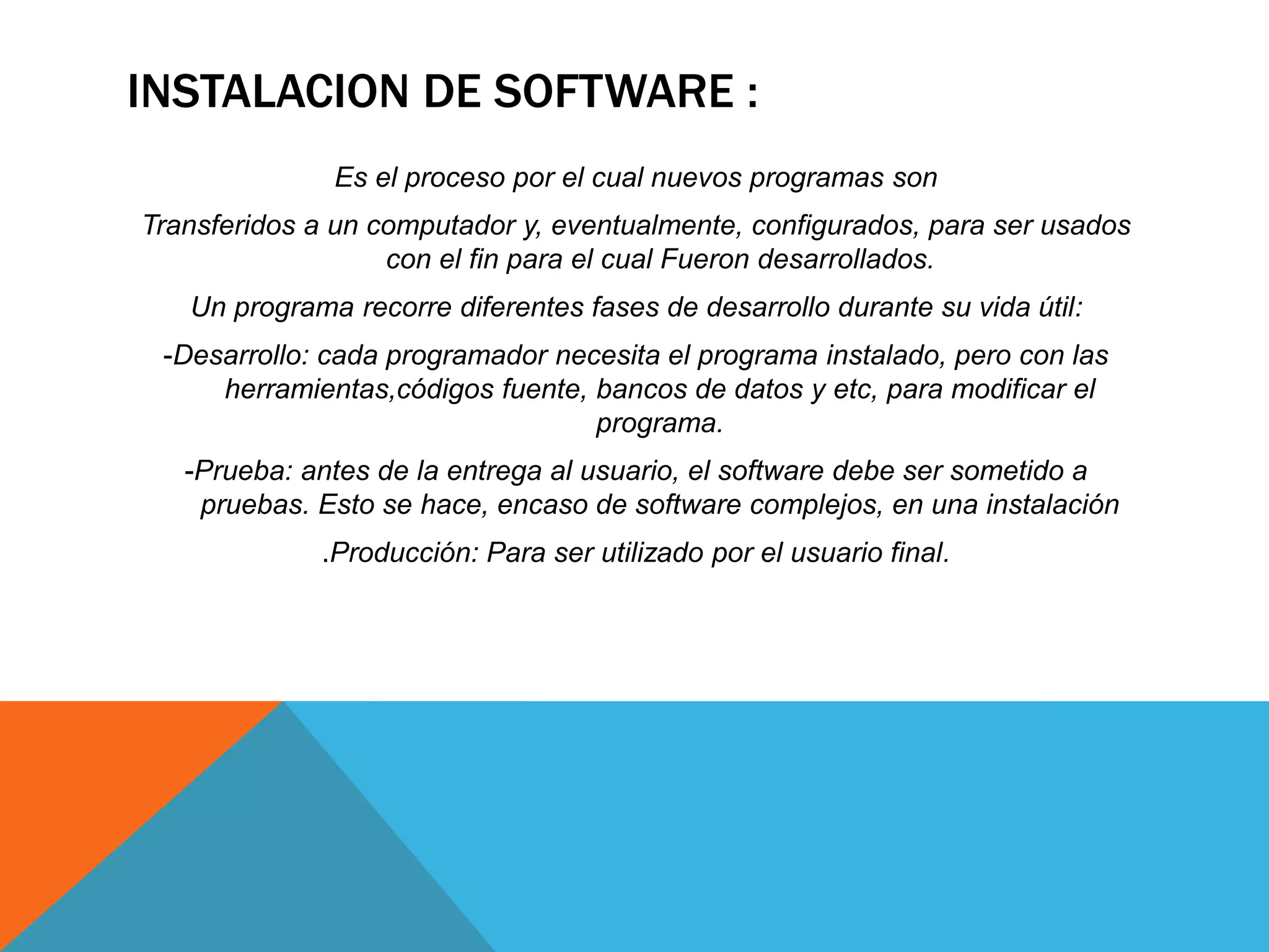 INSTALACION DE SOFTWARE :
Es el proceso por el cual nuevos programas son
Transferidos a un computador y, eventualmente, configurados, para ser usados
con el fin para el cual Fueron desarrollados.
Un programa recorre diferentes fases de desarrollo durante su vida útil:
-Desarrollo: cada programador necesita el programa instalado, pero con las
herramientas,códigos fuente, bancos de datos y etc, para modificar el
programa.
-Prueba: antes de la entrega al usuario, el software debe ser sometido a
pruebas. Esto se hace, encaso de software complejos, en una instalación
.Producción: Para ser utilizado por el usuario final.
 