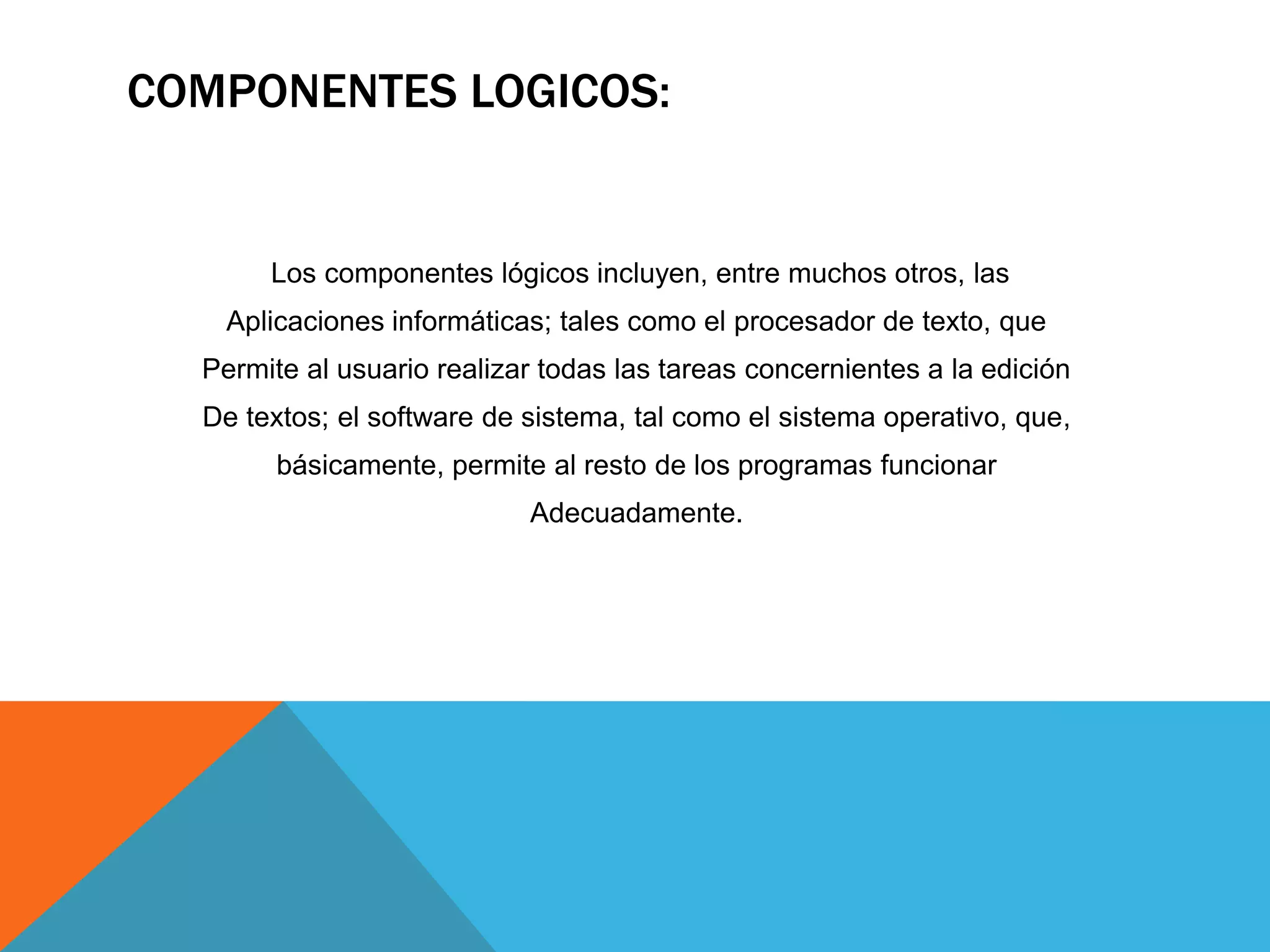 COMPONENTES LOGICOS:
Los componentes lógicos incluyen, entre muchos otros, las
Aplicaciones informáticas; tales como el procesador de texto, que
Permite al usuario realizar todas las tareas concernientes a la edición
De textos; el software de sistema, tal como el sistema operativo, que,
básicamente, permite al resto de los programas funcionar
Adecuadamente.
 