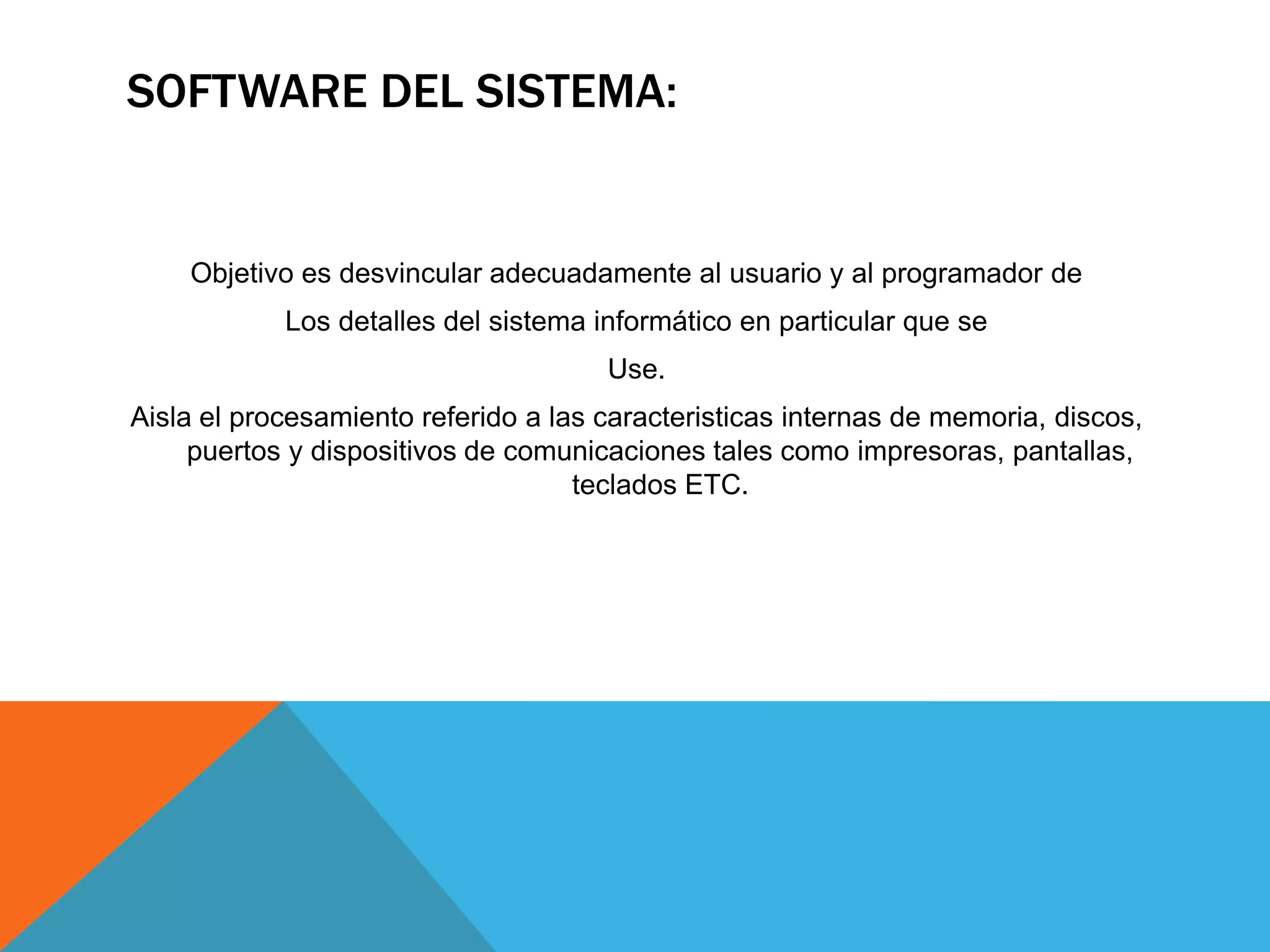 SOFTWARE DEL SISTEMA:
Objetivo es desvincular adecuadamente al usuario y al programador de
Los detalles del sistema informático en particular que se
Use.
Aisla el procesamiento referido a las caracteristicas internas de memoria, discos,
puertos y dispositivos de comunicaciones tales como impresoras, pantallas,
teclados ETC.
 