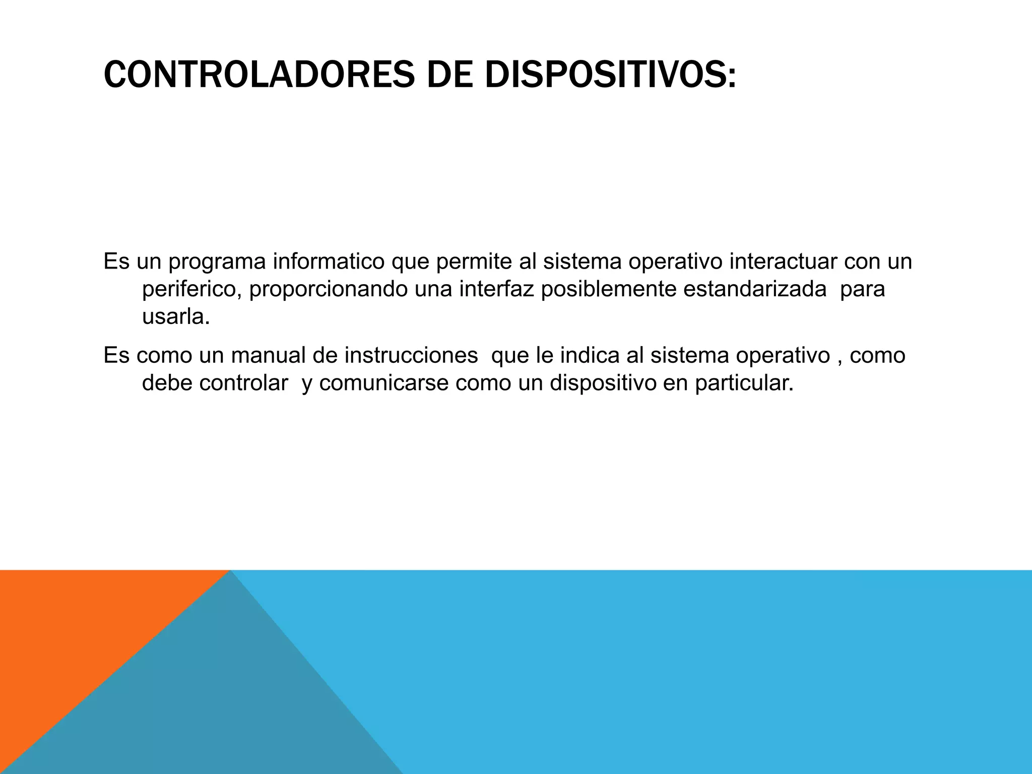 CONTROLADORES DE DISPOSITIVOS:
Es un programa informatico que permite al sistema operativo interactuar con un
periferico, proporcionando una interfaz posiblemente estandarizada para
usarla.
Es como un manual de instrucciones que le indica al sistema operativo , como
debe controlar y comunicarse como un dispositivo en particular.
 