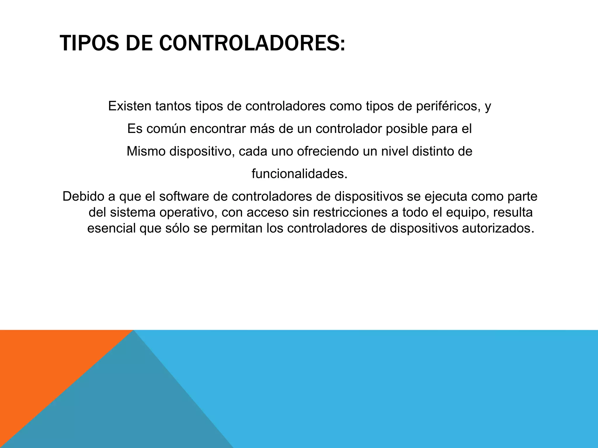 TIPOS DE CONTROLADORES:
Existen tantos tipos de controladores como tipos de periféricos, y
Es común encontrar más de un controlador posible para el
Mismo dispositivo, cada uno ofreciendo un nivel distinto de
funcionalidades.
Debido a que el software de controladores de dispositivos se ejecuta como parte
del sistema operativo, con acceso sin restricciones a todo el equipo, resulta
esencial que sólo se permitan los controladores de dispositivos autorizados.
 