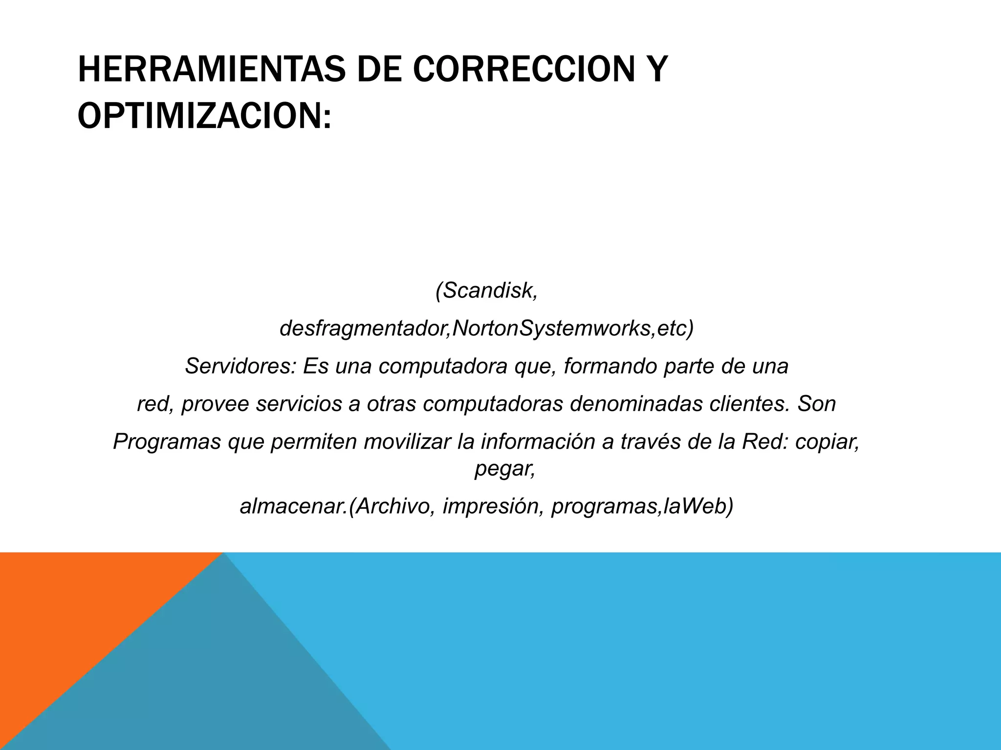 HERRAMIENTAS DE CORRECCION Y
OPTIMIZACION:
(Scandisk,
desfragmentador,NortonSystemworks,etc)
Servidores: Es una computadora que, formando parte de una
red, provee servicios a otras computadoras denominadas clientes. Son
Programas que permiten movilizar la información a través de la Red: copiar,
pegar,
almacenar.(Archivo, impresión, programas,laWeb)
 