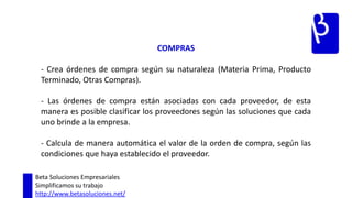 ARTICULOS – SUB PRODUCTOS - Para cada Artículo administra la información de la manera en que este producto es ensamblado. - Permite definir detalladamente la composición de artículo, de esta manera se evitan los desajustes en los inventarios en la producción. Beta Soluciones EmpresarialesSimplificamos su trabajohttp://www.betasoluciones.net/