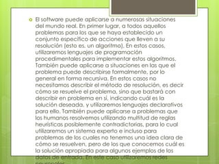  El software puede aplicarse a numerosas situaciones
del mundo real. En primer lugar, a todos aquellos
problemas para los que se haya establecido un
conjunto específico de acciones que lleven a su
resolución (esto es, un algoritmo). En estos casos,
utilizaremos lenguajes de programación
procedimentales para implementar estos algoritmos.
También puede aplicarse a situaciones en las que el
problema puede describirse formalmente, por lo
general en forma recursiva. En estos casos no
necesitamos describir el método de resolución, es decir
cómo se resuelve el problema, sino que bastará con
describir en problema en sí, indicando cuál es la
solución deseada, y utilizaremos lenguajes declarativos
para ello. También puede aplicarse a problemas que
los humanos resolvemos utilizando multitud de reglas
heurísticas posiblemente contradictorias, para lo cual
utilizaremos un sistema experto e incluso para
problemas de los cuales no tenemos una idea clara de
cómo se resuelven, pero de los que conocemos cuál es
la solución apropiada para algunos ejemplos de los
datos de entrada. En este caso utilizaremos redes
 
