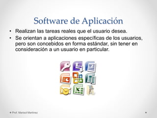 Software de Aplicación
• Realizan las tareas reales que el usuario desea.
• Se orientan a aplicaciones específicas de los usuarios,
pero son concebidos en forma estándar, sin tener en
consideración a un usuario en particular.
Prof. Marisol Martínez
 