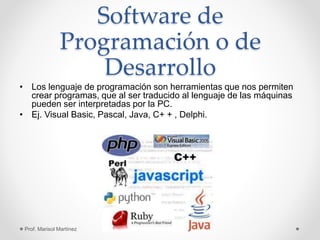 Software de
Programación o de
Desarrollo
• Los lenguaje de programación son herramientas que nos permiten
crear programas, que al ser traducido al lenguaje de las máquinas
pueden ser interpretadas por la PC.
• Ej. Visual Basic, Pascal, Java, C+ + , Delphi.
Prof. Marisol Martínez
 