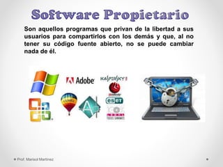 Son aquellos programas que privan de la libertad a sus
usuarios para compartirlos con los demás y que, al no
tener su código fuente abierto, no se puede cambiar
nada de él.
Prof. Marisol Martínez
 