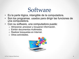 Software
• Es la parte lógica, intangible de la computadora.
• Son los programas. usados para dirigir las funciones de
una computadora.
• Con su software, una computadora puede:
o Almacenar, procesar y recuperar información.
o Exhibir documentos multimedia.
o Realizar búsquedas en Internet.
o Otras actividades.
Prof. Marisol Martínez
 