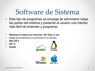 Software de Sistema
• Este tipo de programas se encarga de administrar todas
las partes del sistema y presenta al usuario una interfaz
más fácil de entender y programar.
• Windows en todas sus versiones: XP, Vista, 8, etc.
• Linux que lentamente va creciendo en el mercado.
• Mac OS X
• OS / 2
• Guada
Prof. Marisol Martínez
 