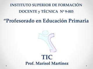 INSTITUTO SUPERIOR DE FORMACIÓN
DOCENTE y TÉCNICA Nº 9-003
“Profesorado en Educación Primaria
TIC
Prof. Marisol Martínez
 