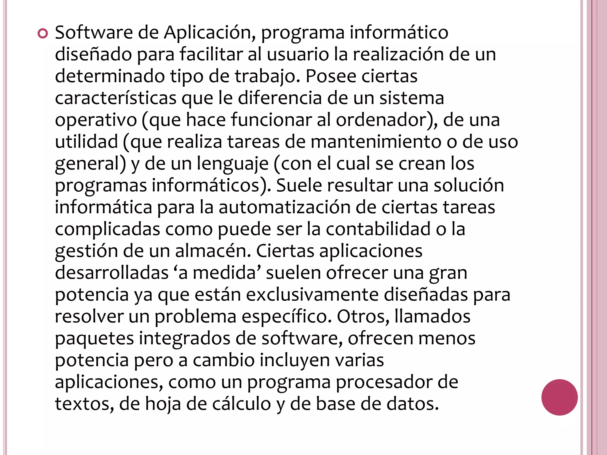 Software de Aplicación, programa informático diseñado para facilitar al usuario la realización de un determinado tipo de trabajo. Posee ciertas características que le diferencia de un sistema operativo (que hace funcionar al ordenador), de una utilidad (que realiza tareas de mantenimiento o de uso general) y de un lenguaje (con el cual se crean los programas informáticos). Suele resultar una solución informática para la automatización de ciertas tareas complicadas como puede ser la contabilidad o la gestión de un almacén. Ciertas aplicaciones desarrolladas ‘a medida’ suelen ofrecer una gran potencia ya que están exclusivamente diseñadas para resolver un problema específico. Otros, llamados paquetes integrados de software, ofrecen menos potencia pero a cambio incluyen varias aplicaciones, como un programa procesador de textos, de hoja de cálculo y de base de datos. 