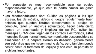• Por supuesto es muy recomendable usar su equipo
responsablemente, ya que esto le podrá causar un gasto
mayor a futuro.
• Las recomendaciones son: Cuidar las páginas a las que
accesa, las de música, videos o juegos regularmente traen
enlaces que pueden filtrarse directamente al equipo de
cómputo, tener un antivirus actualizado, hacer cada cierto
tiempo un escaneado y limpieza de su PC, evitar los
mensajes SPAM que llegan en los correos electrónicos, estos
mensajes llegan normalmente con remitente desconocido y se
almacenan en la carpeta Correo no deseado, generalmente
son solo virus que no hacen mucho daño, pero también puede
costar hasta el formateo del equipo y con esto, la perdida de
archivos importantes.
 