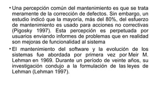 • Una percepción común del mantenimiento es que se trata
meramente de la corrección de defectos. Sin embargo, un
estudio indicó que la mayoría, más del 80%, del esfuerzo
de mantenimiento es usado para acciones no correctivas
(Pigosky 1997). Esta percepción es perpetuada por
usuarios enviando informes de problemas que en realidad
son mejoras de funcionalidad al sistema
• El mantenimiento del software y la evolución de los
sistemas fue abordada por primera vez por Meir M.
Lehman en 1969. Durante un período de veinte años, su
investigación condujo a la formulación de las leyes de
Lehman (Lehman 1997).
 