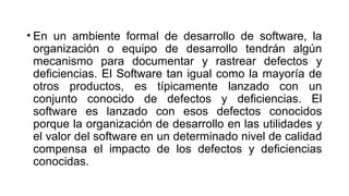 • En un ambiente formal de desarrollo de software, la
organización o equipo de desarrollo tendrán algún
mecanismo para documentar y rastrear defectos y
deficiencias. El Software tan igual como la mayoría de
otros productos, es típicamente lanzado con un
conjunto conocido de defectos y deficiencias. El
software es lanzado con esos defectos conocidos
porque la organización de desarrollo en las utilidades y
el valor del software en un determinado nivel de calidad
compensa el impacto de los defectos y deficiencias
conocidas.
 
