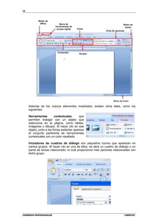10




            Botón de
             Office          Barra de                                         Botón de
                         herramientas de                                       ayuda
                          acceso rápido    Ficha
                                                              Cinta de opciones




                           Comandos
                                            Grupos




                                                                     Barra de zoom

     Además de los nuevos elementos mostrados; existen otros tales, como los
     siguientes:

     Herramientas          contextuales,     que
     permiten trabajar con un objeto que
     seleccione en la página, como tablas,
     imágenes o dibujos. Al hacer clic en ese
     objeto, junto a las fichas estándar aparece
     el conjunto pertinente de herramientas
     contextuales con un color resaltado.

     Iniciadores de cuadros de diálogo son pequeños iconos que aparecen en
     ciertos grupos. Al hacer clic en una de ellos, se abre un cuadro de diálogo o un
     panel de tareas relacionado, lo cual proporciona más opciones relacionadas con
     dicho grupo.




CARRERAS PROFESIONALES                                                            CIBERTEC
 