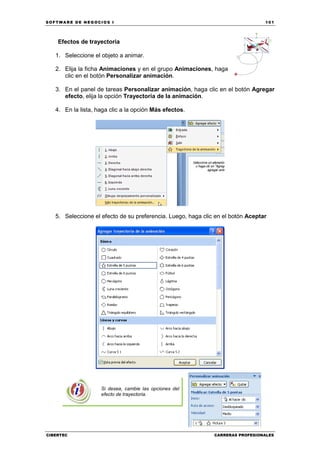 SOFTWARE DE NEGOCIOS I                                                           101




    Efectos de trayectoria

   1. Seleccione el objeto a animar.

   2. Elija la ficha Animaciones y en el grupo Animaciones, haga
      clic en el botón Personalizar animación.

   3. En el panel de tareas Personalizar animación, haga clic en el botón Agregar
      efecto, elija la opción Trayectoria de la animación.

   4. En la lista, haga clic a la opción Más efectos.




   5. Seleccione el efecto de su preferencia. Luego, haga clic en el botón Aceptar




                    Si desea, cambie las opciones del
                    efecto de trayectoria.




CIBERTEC                                                      CARRERAS PROFESIONALES
 