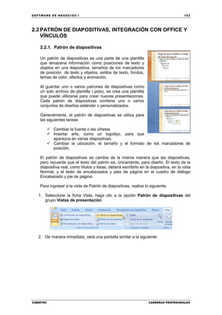 SOFTWARE DE NEGOCIOS I                                                                   103




2.2 PATRÓN DE DIAPOSITIVAS, INTEGRACIÓN CON OFFICE Y
    VÍNCULOS

    2.2.1. Patrón de diapositivas

    Un patrón de diapositivas es una parte de una plantilla
    que almacena información como posiciones de texto y
    objetos en una diapositiva, tamaños de los marcadores
    de posición de texto y objetos, estilos de texto, fondos,
    temas de color, efectos y animación.

    Al guardar uno o varios patrones de diapositivas como
    un solo archivo de plantilla (.potx), se crea una plantilla
    que puede utilizarse para crear nuevas presentaciones.
    Cada patrón de diapositivas contiene uno o varios
    conjuntos de diseños estándar o personalizados.

    Generalmente, el patrón de diapositivas se utiliza para
    las siguientes tareas:

           Cambiar la fuente o las viñetas.
           Insertar arte, como un logotipo, para que
           aparezca en varias diapositivas.
           Cambiar la ubicación, el tamaño y el formato de los marcadores de
           posición.

    El patrón de diapositivas se cambia de la misma manera que las diapositivas,
    pero recuerde que el texto del patrón es, únicamente, para diseño. El texto de la
    diapositiva real, como títulos y listas, deberá escribirlo en la diapositiva, en la vista
    Normal; y el texto de encabezados y pies de página en el cuadro de diálogo
    Encabezado y pie de página.

    Para ingresar a la vista de Patrón de diapositivas, realice lo siguiente:

   1. Seleccione la ficha Vista, haga clic a la opción Patrón de diapositivas del
      grupo Vistas de presentación.




   2. De manera inmediata, verá una pantalla similar a la siguiente:




CIBERTEC                                                            CARRERAS PROFESIONALES
 