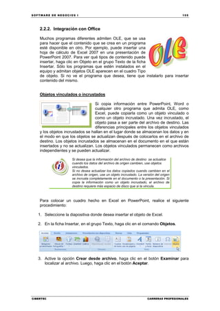 SOFTWARE DE NEGOCIOS I                                                                    105




    2.2.2. Integración con Office

    Muchos programas diferentes admiten OLE, que se usa
    para hacer que el contenido que se crea en un programa
    esté disponible en otro. Por ejemplo, puede insertar una
    hoja de cálculo de Excel 2007 en una presentación de
    PowerPoint 2007. Para ver qué tipos de contenido puede
    insertar, haga clic en Objeto en el grupo Texto de la ficha
    Insertar. Sólo los programas que estén instalados en el
    equipo y admitan objetos OLE aparecen en el cuadro Tipo
    de objeto. Si no ve el programa que desea, tiene que instalarlo para insertar
    contenido del mismo.


    Objetos vinculados o incrustados

                                   Si copia información entre PowerPoint, Word o
                                   cualquier otro programa que admita OLE, como
                                   Excel, puede copiarla como un objeto vinculado o
                                   como un objeto incrustado. Una vez incrustado, el
                                   objeto pasa a ser parte del archivo de destino. Las
                                   diferencias principales entre los objetos vinculados
    y los objetos incrustados se hallan en el lugar donde se almacenan los datos y en
    el modo en que los objetos se actualizan después de colocarlos en el archivo de
    destino. Los objetos incrustados se almacenan en el documento en el que están
    insertados y no se actualizan. Los objetos vinculados permanecen como archivos
    independientes y se pueden actualizar.

                     Si desea que la información del archivo de destino se actualice
                     cuando los datos del archivo de origen cambien, use objetos
                     vinculados.
                     Si no desea actualizar los datos copiados cuando cambien en el
                     archivo de origen, use un objeto incrustado. La versión del origen
                     se incrusta completamente en el documento o la presentación. Si
                     copia la información como un objeto incrustado, el archivo de
                     destino requiere más espacio de disco que si la vincula.



    Para colocar un cuadro hecho en Excel en PowerPoint, realice el siguiente
    procedimiento:

   1. Seleccione la diapositiva donde desea insertar el objeto de Excel.

   2. En la ficha Insertar, en el grupo Texto, haga clic en el comando Objetos.




   3. Active la opción Crear desde archivo, haga clic en el botón Examinar para
      localizar al archivo. Luego, haga clic en el botón Aceptar.




CIBERTEC                                                                CARRERAS PROFESIONALES
 