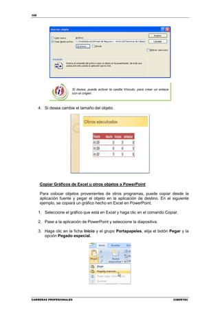 106




                        Si desea, puede activar la casilla Vínculo, para crear un enlace
                        con el origen.



      4. Si desea cambie el tamaño del objeto.




      Copiar Gráficos de Excel u otros objetos a PowerPoint

      Para colocar objetos provenientes de otros programas, puede copiar desde la
      aplicación fuente y pegar el objeto en la aplicación de destino. En el siguiente
      ejemplo, se copiará un gráfico hecho en Excel en PowerPoint.

      1. Seleccione el gráfico que está en Excel y haga clic en el comando Copiar.

      2. Pase a la aplicación de PowerPoint y seleccione la diapositiva.

      3. Haga clic en la ficha Inicio y el grupo Portapapeles, elija el botón Pegar y la
         opción Pegado especial.




CARRERAS PROFESIONALES                                                                     CIBERTEC
 
