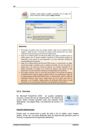 108




                         También, puede pegar el gráfico vinculando con el origen de
                         Excel. Para ello, active la opción Pegar vínculo.




        Sugerencias

           Para pegar un gráfico como una imagen estática, haga clic en cualquier opción
           Imagen o Mapa de bits. El formato de imagen suele proporcionar una mejor
           calidad de presentación que el formato de mapa de bits.
           Haga clic en Objeto gráfico de Microsoft Office para pegar un gráfico como un
           objeto gráfico que se pueda modificar mediante las herramientas gráficas de
           PowerPoint. Esta opción no está disponible si se está utilizando el Modo de
           compatibilidad de PowerPoint.
           Haga clic en Objeto gráfico de Microsoft Office Excel y, a continuación, en Pegar
           vínculo para pegar un gráfico como un objeto incrustado. Una vez incrustado, el
           objeto pasa a ser parte del archivo de destino. Los cambios realizados en el
           objeto incrustado se reflejan en el archivo de destino. Esta opción no está
           disponible si se está utilizando el Modo de compatibilidad de PowerPoint.
           Para pegar el gráfico como un icono OLE (vinculación e incrustación de objetos)
           de PowerPoint (en lugar de pegar el gráfico real) en una presentación, haga clic
           en Objeto gráfico de Microsoft Office Excel y, a continuación, active la casilla de
           verificación Mostrar como icono. Puede hacer clic en el icono para abrir la
           aplicación y ver el gráfico. Objeto gráfico de Microsoft Office Excel no está
           disponible si se está utilizando el Modo de compatibilidad de PowerPoint.




      2.2.3. Vínculos

      En Microsoft PowerPoint 2007,        se pueden establecer
      vínculos a través del uso de hipervínculos o los botones de
      acción. Estos vínculos permiten crear una conexión entre
      diapositivas, una página Web, una dirección de correo o un
      archivo.


      Insertar hipervínculos

      Puede crear un hipervínculo a partir de texto o de un objeto, como imagen,
      gráfico, forma, etc. Los tipos diferentes tipos de hipervínculos permiten crear un
      vínculo a cualquiera de los siguientes elementos:



CARRERAS PROFESIONALES                                                                           CIBERTEC
 