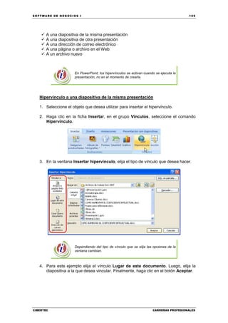 SOFTWARE DE NEGOCIOS I                                                                   109




      A una diapositiva de la misma presentación
      A una diapositiva de otra presentación
      A una dirección de correo electrónico
      A una página o archivo en el Web
      A un archivo nuevo



                      En PowerPoint, los hipervínculos se activan cuando se ejecuta la
                      presentación, no en el momento de crearla.




   Hipervínculo a una diapositiva de la misma presentación

   1. Seleccione el objeto que desea utilizar para insertar el hipervínculo.

   2. Haga clic en la ficha Insertar, en el grupo Vínculos, seleccione el comando
      Hipervínculo.




   3. En la ventana Insertar hipervínculo, elija el tipo de vínculo que desea hacer.




                      Dependiendo del tipo de vínculo que se elija las opciones de la
                      ventana cambian.



   4. Para este ejemplo elija el vínculo Lugar de este documento. Luego, elija la
      diapositiva a la que desea vincular. Finalmente, haga clic en el botón Aceptar.




CIBERTEC                                                               CARRERAS PROFESIONALES
 