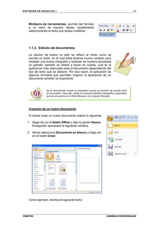 SOFTWARE DE NEGOCIOS I                                                                        11




    Minibarra de herramientas, permite dar formato
    a un texto de manera rápida, simplemente
    seleccionando el texto que desea modificar.




    1.1.3. Edición de documentos

    La edición de textos no sólo se refiere al modo como se
    escribe un texto, en el cual debe tenerse mucho cuidado para
    emplear una buena ortografía y redactar de manera apropiada
    un párrafo; también se refiere a tomar en cuenta, cual es la
    apariencia más adecuada para el documento dependiendo del
    tipo de texto que se elabora. Por esa razón, la aplicación de
    algunos formatos que permiten mejorar la apariencia de un
    documento también es importante.



                 Se le recomienda revisar la ortografía cuando ya terminó de escribir todo
                 el documento. Para ello, utilice el comando llamado Ortografía y gramática
                 que se encuentra en la ficha Revisar y en el grupo Revisión.




    Creación de un nuevo documento

    Si desea crear un nuevo documento realice lo siguiente:

   1. Haga clic en el botón Office y elija la opción Nuevo.
      Enseguida, aparecerá la siguiente ventana.

   2. Ahora seleccione Documento en blanco y haga clic
      en el botón Crear.




    Como ejemplo, escriba el siguiente texto:




CIBERTEC                                                                CARRERAS PROFESIONALES
 
