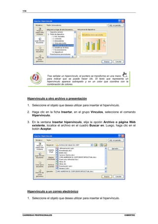 110




                     Tras señalar un hipervínculo, el puntero se transforma en una mano ,
                     para indicar que se puede hacer clic. El texto que representa un
                     hipervínculo aparece subrayado y en un color que coordina con la
                     combinación de colores.




      Hipervínculo a otro archivo o presentación

      1. Seleccione el objeto que desea utilizar para insertar el hipervínculo.

      2. Haga clic en la ficha Insertar, en el grupo Vínculos, seleccione el comando
         Hipervínculo.

      3. En la ventana Insertar hipervínculo, elija la opción Archivo o página Web
         existente, localice el archivo en el cuadro Buscar en. Luego, haga clic en el
         botón Aceptar.




      Hipervínculo a un correo electrónico

      1. Seleccione el objeto que desea utilizar para insertar el hipervínculo.




CARRERAS PROFESIONALES                                                               CIBERTEC
 