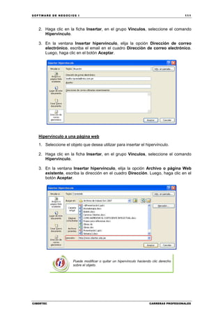 SOFTWARE DE NEGOCIOS I                                                                  111




   2. Haga clic en la ficha Insertar, en el grupo Vínculos, seleccione el comando
      Hipervínculo.

   3. En la ventana Insertar hipervínculo, elija la opción Dirección de correo
      electrónico, escriba el email en el cuadro Dirección de correo electrónico.
      Luego, haga clic en el botón Aceptar.




   Hipervínculo a una página web
   1. Seleccione el objeto que desea utilizar para insertar el hipervínculo.

   2. Haga clic en la ficha Insertar, en el grupo Vínculos, seleccione el comando
      Hipervínculo.

   3. En la ventana Insertar hipervínculo, elija la opción Archivo o página Web
      existente, escriba la dirección en el cuadro Dirección. Luego, haga clic en el
      botón Aceptar.




                      Puede modificar o quitar un hipervínculo haciendo clic derecho
                      sobre el objeto.




CIBERTEC                                                              CARRERAS PROFESIONALES
 