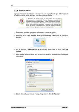 112




      2.2.4. Insertar acción

      Agrega una acción a un objeto seleccionado para especificar lo que debería pasar
      cuando hace clic sobre el objeto, o cuando pasa el mouse.

                         Lo botones de acción (que se encuentras en el grupo
                         Ilustraciones en el comando Formas, incluyen botones con
                         símbolos convencionales para ir a las diapositivas siguiente,
                         anterior, primera o última. PowerPoint también, tiene botones de
                         acción para reproducir películas o sonidos. Los botones de
                         acción se utilizan normalmente para ejecutar presentaciones sin
                         supervisión, por ejemplo, en una cabina o exposición.



      1. Seleccione el objeto que desea utilizar para insertar la acción.

      2. Haga clic en la ficha Insertar, en el grupo Vínculos, seleccione el comando
         Acción.




      3. En la ventana Configuración de la acción, seleccione la ficha Clic del
         mouse.

      4. En la opción Hipervínculo a, elija el vínculo que desea. En este caso, se elegirá
         Diapositiva.




      5. Elija la diapositiva a vincular y luego, haga clic en el botón Aceptar.




CARRERAS PROFESIONALES                                                                      CIBERTEC
 