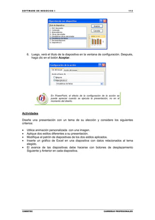 SOFTWARE DE NEGOCIOS I                                                                113




    6. Luego, verá el título de la diapositiva en la ventana de configuración. Después,
       haga clic en el botón Aceptar.




                      En PowerPoint, el efecto de la configuración de la acción se
                      puede apreciar cuando se ejecuta la presentación, no en el
                      momento del diseño.




Actividades

Diseñe una presentación con un tema de su elección y considere los siguientes
criterios:

•   Utilice animación personalizada con una imagen.
•   Aplique dos estilos diferentes a su presentación.
•   Modifique el patrón de diapositivas de los dos estilos aplicados.
•   Inserte un gráfico de Excel en una diapositiva con datos relacionados al tema
    elegido.
•   El avance de las diapositivas debe hacerse con botones de desplazamiento
    Siguiente y Anterior en cada diapositiva.




CIBERTEC                                                            CARRERAS PROFESIONALES
 