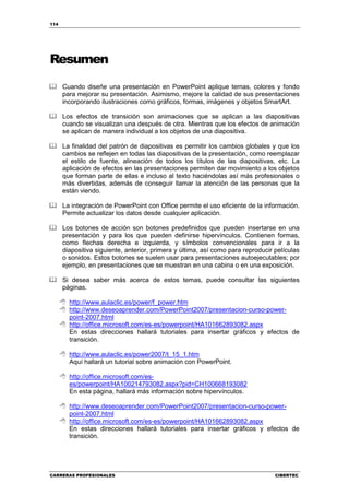 114




Resumen
      Cuando diseñe una presentación en PowerPoint aplique temas, colores y fondo
      para mejorar su presentación. Asimismo, mejore la calidad de sus presentaciones
      incorporando ilustraciones como gráficos, formas, imágenes y objetos SmartArt.

      Los efectos de transición son animaciones que se aplican a las diapositivas
      cuando se visualizan una después de otra. Mientras que los efectos de animación
      se aplican de manera individual a los objetos de una diapositiva.

      La finalidad del patrón de diapositivas es permitir los cambios globales y que los
      cambios se reflejen en todas las diapositivas de la presentación, como reemplazar
      el estilo de fuente, alineación de todos los títulos de las diapositivas, etc. La
      aplicación de efectos en las presentaciones permiten dar movimiento a los objetos
      que forman parte de ellas e incluso al texto haciéndolas así más profesionales o
      más divertidas, además de conseguir llamar la atención de las personas que la
      están viendo.

      La integración de PowerPoint con Office permite el uso eficiente de la información.
      Permite actualizar los datos desde cualquier aplicación.

      Los botones de acción son botones predefinidos que pueden insertarse en una
      presentación y para los que pueden definirse hipervínculos. Contienen formas,
      como flechas derecha e izquierda, y símbolos convencionales para ir a la
      diapositiva siguiente, anterior, primera y última, así como para reproducir películas
      o sonidos. Estos botones se suelen usar para presentaciones autoejecutables; por
      ejemplo, en presentaciones que se muestran en una cabina o en una exposición.

      Si desea saber más acerca de estos temas, puede consultar las siguientes
      páginas.

        http://www.aulaclic.es/power/f_power.htm
        http://www.deseoaprender.com/PowerPoint2007/presentacion-curso-power-
        point-2007.html
        http://office.microsoft.com/es-es/powerpoint/HA101662893082.aspx
        En estas direcciones hallará tutoriales para insertar gráficos y efectos de
        transición.

        http://www.aulaclic.es/power2007/t_15_1.htm
        Aquí hallará un tutorial sobre animación con PowerPoint.

        http://office.microsoft.com/es-
        es/powerpoint/HA100214793082.aspx?pid=CH100668193082
        En esta página, hallará más información sobre hipervínculos.

        http://www.deseoaprender.com/PowerPoint2007/presentacion-curso-power-
        point-2007.html
        http://office.microsoft.com/es-es/powerpoint/HA101662893082.aspx
        En estas direcciones hallará tutoriales para insertar gráficos y efectos de
        transición.




CARRERAS PROFESIONALES                                                            CIBERTEC
 