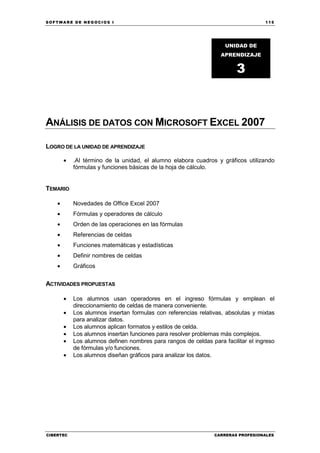 SOFTWARE DE NEGOCIOS I                                                             115




                                                                    UNIDAD DE
                                                                   APRENDIZAJE


                                                                        3



ANÁLISIS DE DATOS CON MICROSOFT EXCEL 2007

LOGRO DE LA UNIDAD DE APRENDIZAJE

        •   .Al término de la unidad, el alumno elabora cuadros y gráficos utilizando
            fórmulas y funciones básicas de la hoja de cálculo.


TEMARIO

    •       Novedades de Office Excel 2007
    •       Fórmulas y operadores de cálculo
    •       Orden de las operaciones en las fórmulas
    •       Referencias de celdas
    •       Funciones matemáticas y estadísticas
    •       Definir nombres de celdas
    •       Gráficos


ACTIVIDADES PROPUESTAS

        •   Los alumnos usan operadores en el ingreso fórmulas y emplean el
            direccionamiento de celdas de manera conveniente.
        •   Los alumnos insertan formulas con referencias relativas, absolutas y mixtas
            para analizar datos.
        •   Los alumnos aplican formatos y estilos de celda.
        •   Los alumnos insertan funciones para resolver problemas más complejos.
        •   Los alumnos definen nombres para rangos de celdas para facilitar el ingreso
            de fórmulas y/o funciones.
        •   Los alumnos diseñan gráficos para analizar los datos.




CIBERTEC                                                        CARRERAS PROFESIONALES
 