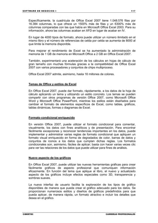 SOFTWARE DE NEGOCIOS I                                                            117




    Específicamente, la cuadrícula de Office Excel 2007 tiene 1.048.576 filas por
    16.384 columnas, lo que ofrece un 1500% más de filas y un 6300% más de
    columnas comparadas con las que había en Microsoft Office Excel 2003. Para su
    información, ahora las columnas acaban en XFD en lugar de acabar en IV.

    En lugar de 4000 tipos de formato, ahora puede utilizar un número ilimitado en el
    mismo libro y el número de referencias de celda por celda se aumenta de 8000 al
    que limite la memoria disponible.

    Para mejorar el rendimiento de Excel se ha aumentado la administración de
    memoria de 1 GB de memoria en Microsoft Office a 2 GB en Office Excel 2007.

    También, experimentará una aceleración de los cálculos en hojas de cálculo de
    gran tamaño con muchas fórmulas gracias a la compatibilidad de Office Excel
    2007 con varios procesadores y conjuntos de chips multiproceso.

    Office Excel 2007 admite, asimismo, hasta 16 millones de colores.


    Temas de Office y estilos de Excel

    En Office Excel 2007, puede dar formato, rápidamente, a los datos de la hoja de
    cálculo aplicando un tema y utilizando un estilo concreto. Los temas se pueden
    compartir con otros programas de versión Office 2007, como Microsoft Office
    Word y Microsoft Office PowerPoint, mientras los estilos están diseñados para
    cambiar el formato de elementos específicos de Excel, como tablas, gráficos,
    tablas dinámicas, formas o diagramas de Excel.


    Formato condicional enriquecido

    En versión Office 2007, puede utilizar el formato condicional para comentar,
    visualmente, los datos con fines analíticos y de presentación. Para encontrar
    fácilmente excepciones y reconocer tendencias importantes en los datos, puede
    implementar y administrar varias reglas de formato condicional que apliquen un
    formato visual enriquecido en forma de degradados de color, barras de datos y
    conjuntos de iconos a los datos que cumplan dichas reglas. Los formatos
    condicionales son, asimismo, fáciles de aplicar; basta con hacer varias veces clic
    para ver las relaciones de los datos que puede utilizar para fines de análisis.


    Nuevo aspecto de los gráficos

    En Office Excel 2007, puede utilizar las nuevas herramientas gráficas para crear
    fácilmente gráficos de aspecto profesional que comuniquen información
    eficazmente. En función del tema que aplique al libro, el nuevo y actualizado
    aspecto de los gráficos incluye efectos especiales como 3D, transparencia y
    sombras suaves.

    La nueva interfaz de usuario facilita la exploración de los tipos de gráfico
    disponibles de manera que pueda crear el gráfico adecuado para los datos. Se
    proporcionan numerosos estilos y diseños de gráficos predefinidos para que
    pueda aplicar, de manera rápida, un formato atractivo e incluir los detalles que
    desea en el gráfico.




CIBERTEC                                                       CARRERAS PROFESIONALES
 