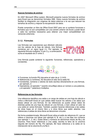 118




      Nuevos formatos de archivo

      En 2007 Microsoft Office system, Microsoft presenta nuevos formatos de archivo
      para Excel que se denominan formatos XML. Estos nuevos formatos de archivo
      facilitan la integración con orígenes de datos externos a la vez que reducen los
      tamaños de archivo y mejoran la recuperación de datos.

      Puede comprobar un libro de Office Excel 2007 para ver si contiene funciones o
      formatos que no son compatibles con una versión anterior de Excel y poder llevar
      a cabo los cambios necesarios para obtener una mejor compatibilidad con
      versiones anteriores.


      3.1.2. Fórmulas

      Las fórmulas son expresiones que efectúan cálculos
      con los valores de la hoja de cálculo. Una fórmula
      comienza por un signo igual (=). Por ejemplo, la
      siguiente fórmula multiplica 12 por 2 y, a continuación,
      suma el resultado de 21 entre 3.


      Una fórmula puede contener lo siguiente: funciones, referencias, operadores y
      constantes.




        Funciones, la función PI() devuelve el valor de pi: 3,1416...
        Referencias (o nombres), A2 devuelve el valor de la celda A2.
        Constantes, números o valores de texto escritos directamente en una fórmula,
        por ejemplo, 2.
        Operadores, el operador ^ (acento circunflejo) eleva un número a una potencia,
        y el operador * (asterisco) multiplica.


      Referencias en las fórmulas

      Una referencia identifica una celda o un rango de celdas en una hoja de cálculo e
      indica a Microsoft Excel en qué celdas debe buscar los valores o los datos que
      desea utilizar en una fórmula. En las referencias se puede utilizar datos de
      distintas partes de una hoja de cálculo en una fórmula, o bien utilizar el valor de
      una celda en varias fórmulas. También, pueden hacerse referencias a las celdas
      de otras hojas en el mismo libro y a otros libros que estén abiertos. Las
      referencias a celdas de otros libros se denominan vínculos.

      De forma predeterminada, Microsoft Excel utiliza el estilo de referencia A1, que se
      refiere a columnas con letras (por ejemplo A, B, etc.) y a las filas con números
      (por ejemplo 1, 2, etc.). Estas letras y números se denominan títulos de fila y de
      columna. Para hacer referencia a una celda, escriba la letra de la columna
      seguida del número de fila. Por ejemplo, B2 hace referencia a la celda en la
      intersección de la columna B y la fila 2.



CARRERAS PROFESIONALES                                                          CIBERTEC
 
