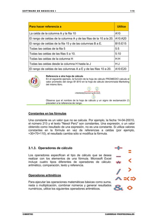 SOFTWARE DE NEGOCIOS I                                                                            119




     Para hacer referencia a                                                       Utilice

     La celda de la columna A y la fila 10                                       A10
     El rango de celdas de la columna A y de las filas de la 10 a la 20. A10:A20
     El rango de celdas de la fila 15 y de las columnas B a E.                   B15:E15
     Todas las celdas de la fila 5                                               5:5
     Todas las celdas de las filas 5 a 10.                                       5:10
     Todas las celdas de la columna H                                            H:H
     Todas las celdas desde la columna H hasta la J                              H:J
     El rango de celdas de las columnas A a E y de las filas 10 a 20.            A10:E20

                  Referencia a otra hoja de cálculo
                  En el siguiente ejemplo, la función de la hoja de cálculo PROMEDIO calcula el
                  valor promedio del rango B1:B10 en la hoja de cálculo denominada Marketing
                  del mismo libro.




                  Observe que el nombre de la hoja de cálculo y un signo de exclamación (!)
                  preceden a la referencia de rango.



    Constantes en las fórmulas

    Una constante es un valor que no se calcula. Por ejemplo, la fecha 14-04-20010,
    el número 213 y el texto "Nexol Perú" son constantes. Una expresión, o un valor
    obtenido como resultado de una expresión, no es una constante. Si utiliza valores
    constantes en la fórmula en vez de referencias a celdas (por ejemplo,
    =30+70+110), el resultado cambia sólo si modifica la fórmula.



    3.1.3. Operadores de cálculo

    Los operadores especifican el tipo de cálculo que se desea
    realizar con los elementos de una fórmula. Microsoft Excel
    incluye cuatro tipos diferentes de operadores de cálculo:
    aritmético, comparación, texto y referencia.


    Operadores aritméticos

    Para ejecutar las operaciones matemáticas básicas como suma,
    resta o multiplicación, combinar números y generar resultados
    numéricos, utilice los siguientes operadores aritméticos.




CIBERTEC                                                                CARRERAS PROFESIONALES
 