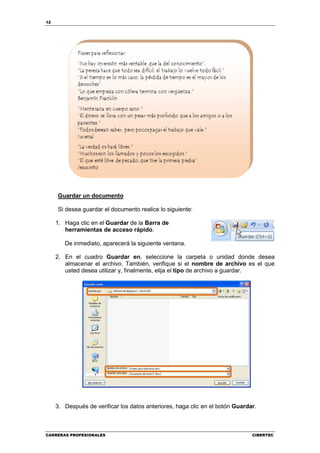 12




     Guardar un documento

     Si desea guardar el documento realice lo siguiente:

     1. Haga clic en el Guardar de la Barra de
        herramientas de acceso rápido.

        De inmediato, aparecerá la siguiente ventana.

     2. En el cuadro Guardar en, seleccione la carpeta o unidad donde desea
        almacenar el archivo. También, verifique si el nombre de archivo es el que
        usted desea utilizar y, finalmente, elija el tipo de archivo a guardar.




     3. Después de verificar los datos anteriores, haga clic en el botón Guardar.



CARRERAS PROFESIONALES                                                         CIBERTEC
 