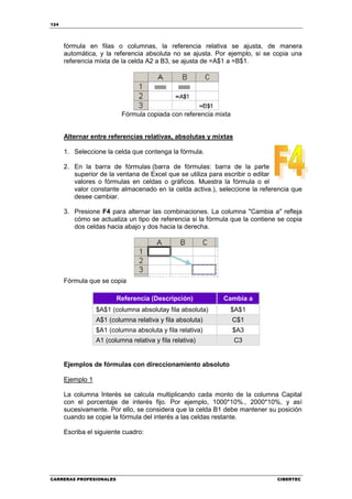 124




      fórmula en filas o columnas, la referencia relativa se ajusta, de manera
      automática, y la referencia absoluta no se ajusta. Por ejemplo, si se copia una
      referencia mixta de la celda A2 a B3, se ajusta de =A$1 a =B$1.




                           Fórmula copiada con referencia mixta


      Alternar entre referencias relativas, absolutas y mixtas

      1. Seleccione la celda que contenga la fórmula.

      2. En la barra de fórmulas (barra de fórmulas: barra de la parte
         superior de la ventana de Excel que se utiliza para escribir o editar
         valores o fórmulas en celdas o gráficos. Muestra la fórmula o el
         valor constante almacenado en la celda activa.), seleccione la referencia que
         desee cambiar.

      3. Presione F4 para alternar las combinaciones. La columna "Cambia a" refleja
         cómo se actualiza un tipo de referencia si la fórmula que la contiene se copia
         dos celdas hacia abajo y dos hacia la derecha.




      Fórmula que se copia

                         Referencia (Descripción)           Cambia a
                  $A$1 (columna absolutay fila absoluta)      $A$1
                  A$1 (columna relativa y fila absoluta)          C$1
                  $A1 (columna absoluta y fila relativa)          $A3
                  A1 (columna relativa y fila relativa)           C3


      Ejemplos de fórmulas con direccionamiento absoluto

      Ejemplo 1

      La columna Interés se calcula multiplicando cada monto de la columna Capital
      con el porcentaje de interés fijo. Por ejemplo, 1000*10%., 2000*10%, y así
      sucesivamente. Por ello, se considera que la celda B1 debe mantener su posición
      cuando se copie la fórmula del interés a las celdas restante.

      Escriba el siguiente cuadro:




CARRERAS PROFESIONALES                                                        CIBERTEC
 