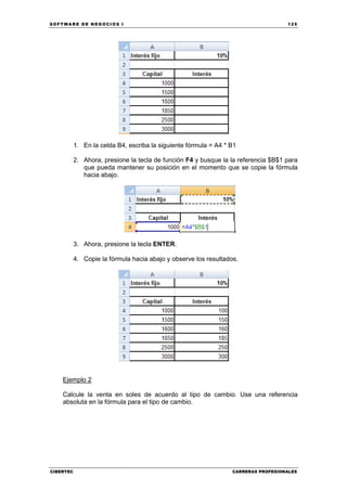 SOFTWARE DE NEGOCIOS I                                                              125




           1. En la celda B4, escriba la siguiente fórmula = A4 * B1

           2. Ahora, presione la tecla de función F4 y busque la la referencia $B$1 para
              que pueda mantener su posición en el momento que se copie la fórmula
              hacia abajo.




           3. Ahora, presione la tecla ENTER.

           4. Copie la fórmula hacia abajo y observe los resultados.




    Ejemplo 2

    Calcule la venta en soles de acuerdo al tipo de cambio. Use una referencia
    absoluta en la fórmula para el tipo de cambio.




CIBERTEC                                                          CARRERAS PROFESIONALES
 