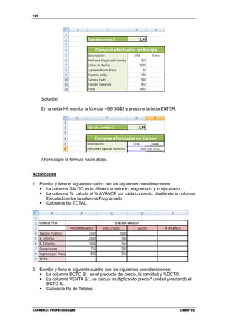 126




      Solución

      En la celda H6 escriba la fórmula =G6*$G$2 y presione la tecla ENTER.




      Ahora copie la fórmula hacia abajo.


Actividades

1. Escriba y llene el siguiente cuadro con las siguientes consideraciones:
      La columna SALDO es la diferencia entre lo programado y lo ejecutado.
      La columna %, calcula el % AVANCE por cada concepto, dividiendo la columna
      Ejecutado entre la columna Programado
      Calcule la fila TOTAL.




2. Escriba y llene el siguiente cuadro con las siguientes consideraciones:
      La columna DCTO S/. es el producto del precio, la cantidad y %DCTO.
      La columna VENTA S/., se calcula multiplicando precio * unidad y restando el
      DCTO S/.
      Calcule la fila de Totales.



CARRERAS PROFESIONALES                                                        CIBERTEC
 