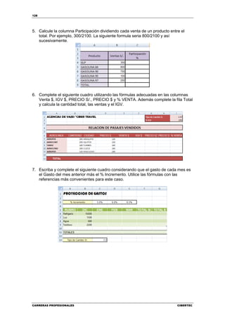 128




5. Calcule la columna Participación dividiendo cada venta de un producto entre el
   total. Por ejemplo, 300/2100. La siguiente formula seria 800/2100 y así
   sucesivamente.




6. Complete el siguiente cuadro utilizando las fórmulas adecuadas en las columnas
   Venta $, IGV $, PRECIO S/., PRECIO $ y % VENTA. Además complete la fila Total
   y calcula la cantidad total, las ventas y el IGV.




7. Escriba y complete el siguiente cuadro considerando que el gasto de cada mes es
   el Gasto del mes anterior más el % Incremento. Utilice las fórmulas con las
   referencias más convenientes para este caso.




CARRERAS PROFESIONALES                                                       CIBERTEC
 