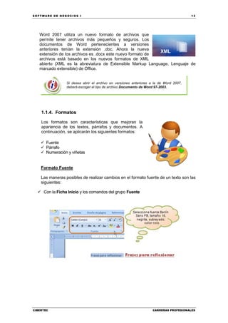SOFTWARE DE NEGOCIOS I                                                                  13




   Word 2007 utiliza un nuevo formato de archivos que
   permite tener archivos más pequeños y seguros. Los
   documentos de Word pertenecientes a versiones
   anteriores tenían la extensión .doc. Ahora la nueva
   extensión de los archivos es .docx este nuevo formato de
   archivos está basado en los nuevos formatos de XML
   abierto (XML es la abreviatura de Extensible Markup Language, Lenguaje de
   marcado extensible) de Office.


                 Si desea abrir el archivo en versiones anteriores a la de Word 2007,
                 deberá escoger el tipo de archivo Documento de Word 97-2003.




    1.1.4. Formatos

    Los formatos son características que mejoran la
    apariencia de los textos, párrafos y documentos. A
    continuación, se aplicarán los siguientes formatos:

      Fuente
      Párrafo
      Numeración y viñetas


    Formato Fuente

    Las maneras posibles de realizar cambios en el formato fuente de un texto son las
    siguientes:

     Con la Ficha Inicio y los comandos del grupo Fuente




CIBERTEC                                                           CARRERAS PROFESIONALES
 