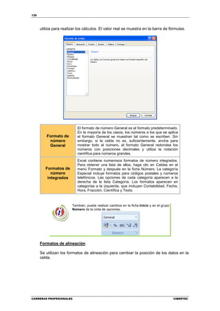 130




      utiliza para realizar los cálculos. El valor real se muestra en la barra de fórmulas.




                           El formato de número General es el formato predeterminado.
                           En la mayoría de los casos, los números a los que se aplica
          Formato de       el formato General se muestran tal como se escriben. Sin
           número          embargo, si la celda no es, suficientemente, ancha para
           General         mostrar todo el número, el formato General redondea los
                           números con posiciones decimales y utiliza la notación
                           científica para números grandes.
                           Excel contiene numerosos formatos de número integrados.
                           Para obtener una lista de ellos, haga clic en Celdas en el
         Formatos de       menú Formato y después en la ficha Número. La categoría
            número         Especial incluye formatos para códigos postales y números
          integrados       telefónicos. Las opciones de cada categoría aparecen a la
                           derecha de la lista Categoría. Los formatos aparecen en
                           categorías a la izquierda, que incluyen Contabilidad, Fecha,
                           Hora, Fracción, Científica y Texto.



                        También, puede realizar cambios en la ficha Inicio y en el grupo
                        Número de la cinta de opciones.




      Formatos de alineación

      Se utilizan los formatos de alineación para cambiar la posición de los datos en la
      celda.




CARRERAS PROFESIONALES                                                                     CIBERTEC
 