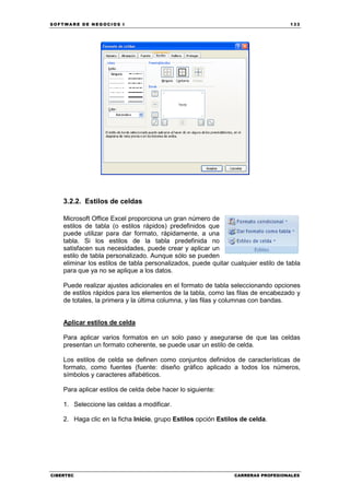 SOFTWARE DE NEGOCIOS I                                                              133




    3.2.2. Estilos de celdas

    Microsoft Office Excel proporciona un gran número de
    estilos de tabla (o estilos rápidos) predefinidos que
    puede utilizar para dar formato, rápidamente, a una
    tabla. Si los estilos de la tabla predefinida no
    satisfacen sus necesidades, puede crear y aplicar un
    estilo de tabla personalizado. Aunque sólo se pueden
    eliminar los estilos de tabla personalizados, puede quitar cualquier estilo de tabla
    para que ya no se aplique a los datos.

    Puede realizar ajustes adicionales en el formato de tabla seleccionando opciones
    de estilos rápidos para los elementos de la tabla, como las filas de encabezado y
    de totales, la primera y la última columna, y las filas y columnas con bandas.


    Aplicar estilos de celda

    Para aplicar varios formatos en un solo paso y asegurarse de que las celdas
    presentan un formato coherente, se puede usar un estilo de celda.

    Los estilos de celda se definen como conjuntos definidos de características de
    formato, como fuentes (fuente: diseño gráfico aplicado a todos los números,
    símbolos y caracteres alfabéticos.

    Para aplicar estilos de celda debe hacer lo siguiente:

    1. Seleccione las celdas a modificar.

    2. Haga clic en la ficha Inicio, grupo Estilos opción Estilos de celda.




CIBERTEC                                                        CARRERAS PROFESIONALES
 