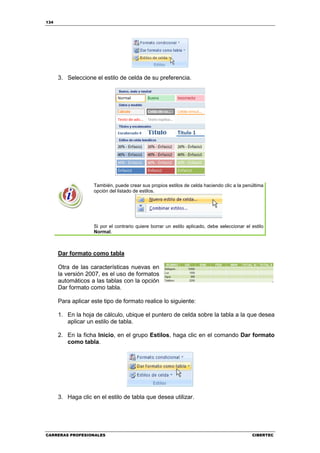 134




      3. Seleccione el estilo de celda de su preferencia.




                    También, puede crear sus propios estilos de celda haciendo clic a la penúltima
                    opción del listado de estilos.




                    Si por el contrario quiere borrar un estilo aplicado, debe seleccionar el estilo
                    Normal.



      Dar formato como tabla

      Otra de las características nuevas en
      la versión 2007, es el uso de formatos
      automáticos a las tablas con la opción
      Dar formato como tabla.

      Para aplicar este tipo de formato realice lo siguiente:

      1. En la hoja de cálculo, ubique el puntero de celda sobre la tabla a la que desea
         aplicar un estilo de tabla.

      2. En la ficha Inicio, en el grupo Estilos, haga clic en el comando Dar formato
         como tabla.




      3. Haga clic en el estilo de tabla que desea utilizar.




CARRERAS PROFESIONALES                                                                        CIBERTEC
 